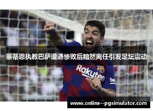 塞蒂恩执教巴萨遭遇惨败后黯然离任引发足坛震动